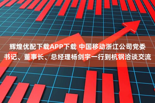 辉煌优配下载APP下载 中国移动浙江公司党委书记、董事长、总经理杨剑宇一行到杭钢洽谈交流