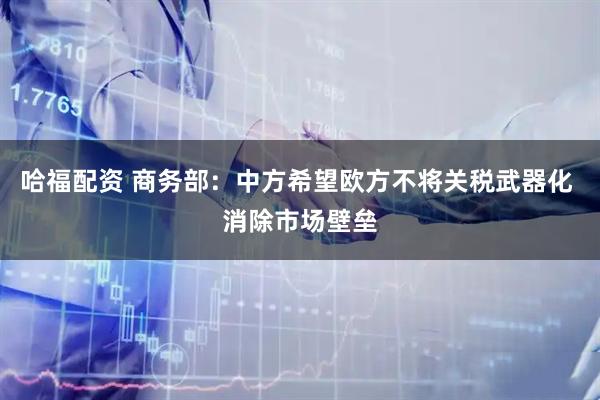 哈福配资 商务部：中方希望欧方不将关税武器化 消除市场壁垒