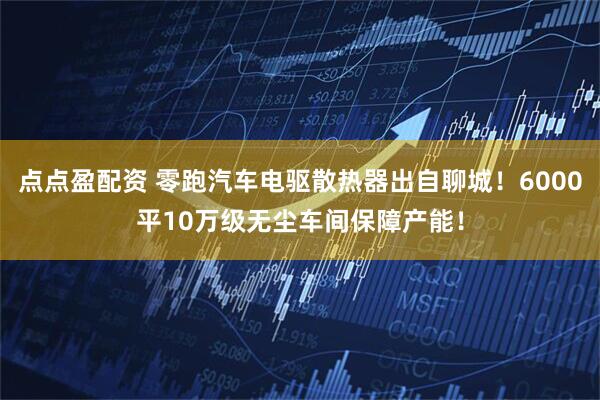 点点盈配资 零跑汽车电驱散热器出自聊城！6000平10万级无尘车间保障产能！