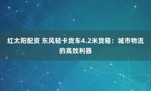 红太阳配资 东风轻卡货车4.2米货箱：城市物流的高效利器