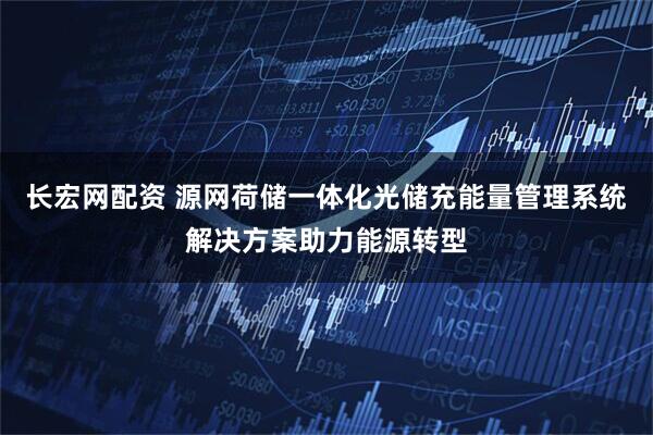 长宏网配资 源网荷储一体化光储充能量管理系统解决方案助力能源转型