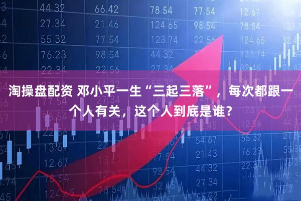 淘操盘配资 邓小平一生“三起三落”，每次都跟一个人有关，这个人到底是谁？