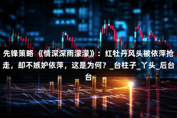 先锋策略 《情深深雨濛濛》：红牡丹风头被依萍抢走，却不嫉妒依萍，这是为何？_台柱子_丫头_后台