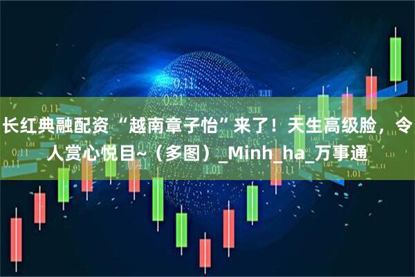 长红典融配资 “越南章子怡”来了！天生高级脸，令人赏心悦目~（多图）_Minh_ha_万事通