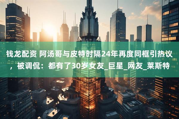 钱龙配资 阿汤哥与皮特时隔24年再度同框引热议，被调侃：都有了30岁女友_巨星_网友_莱斯特