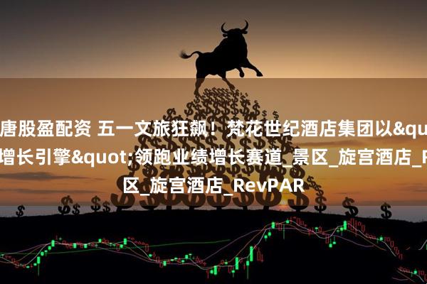 唐股盈配资 五一文旅狂飙！梵花世纪酒店集团以"创新增长引擎"领跑业绩增长赛道_景区_旋宫酒店_RevPAR