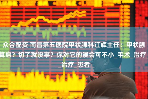 众合配资 南昌第五医院甲状腺科江辉主任：甲状腺癌不算癌？切了就没事？你对它的误会可不小_手术_治疗_患者