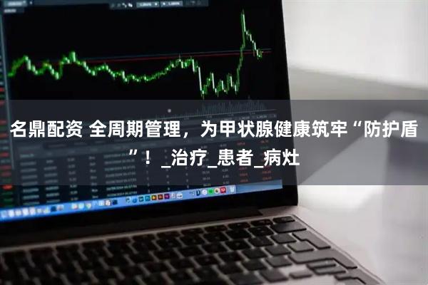 名鼎配资 全周期管理，为甲状腺健康筑牢“防护盾”！_治疗_患者_病灶