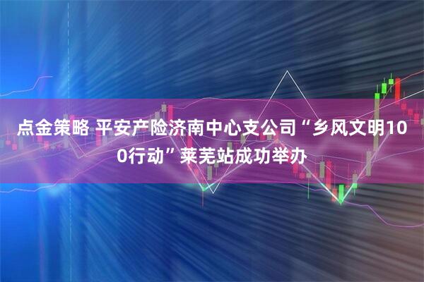 点金策略 平安产险济南中心支公司“乡风文明100行动”莱芜站成功举办