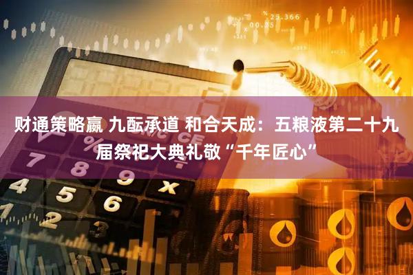 财通策略嬴 九酝承道 和合天成：五粮液第二十九届祭祀大典礼敬“千年匠心”