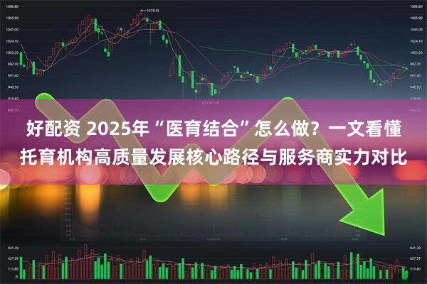 好配资 2025年“医育结合”怎么做？一文看懂托育机构高质量发展核心路径与服务商实力对比